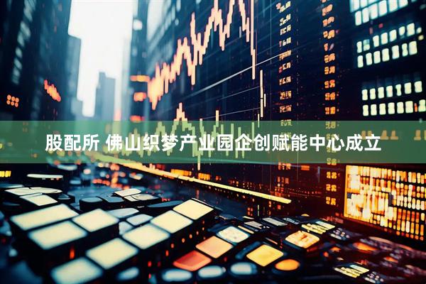 股配所 佛山织梦产业园企创赋能中心成立