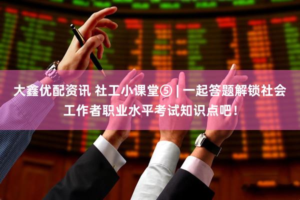 大鑫优配资讯 社工小课堂⑤ | 一起答题解锁社会工作者职业水平考试知识点吧！