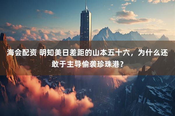 海会配资 明知美日差距的山本五十六，为什么还敢于主导偷袭珍珠港？