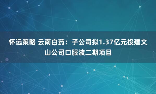 怀远策略 云南白药：子公司拟1.37亿元投建文山公司口服液二期项目