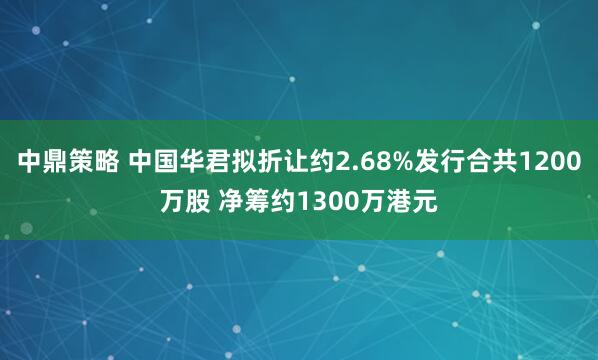 中鼎策略 中国华君拟折让约2.68%发行合共1200万股 净筹约1300万港元