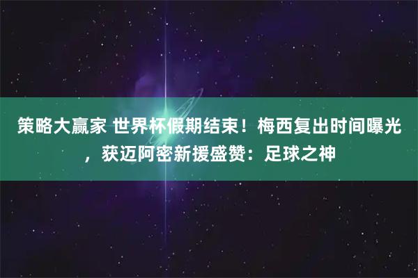 策略大赢家 世界杯假期结束！梅西复出时间曝光，获迈阿密新援盛赞：足球之神