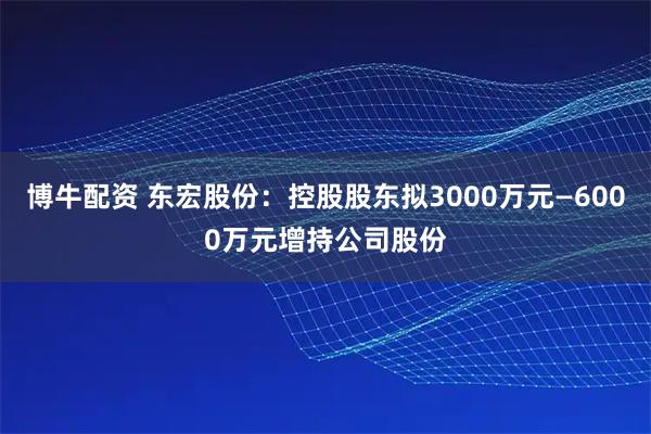 博牛配资 东宏股份：控股股东拟3000万元—6000万元增持公司股份