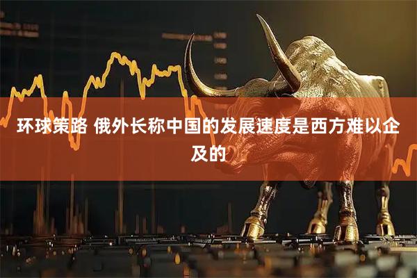 环球策路 俄外长称中国的发展速度是西方难以企及的