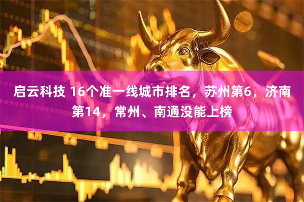 启云科技 16个准一线城市排名，苏州第6，济南第14，常州、南通没能上榜