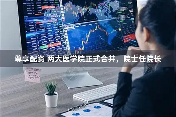 尊享配资 两大医学院正式合并，院士任院长